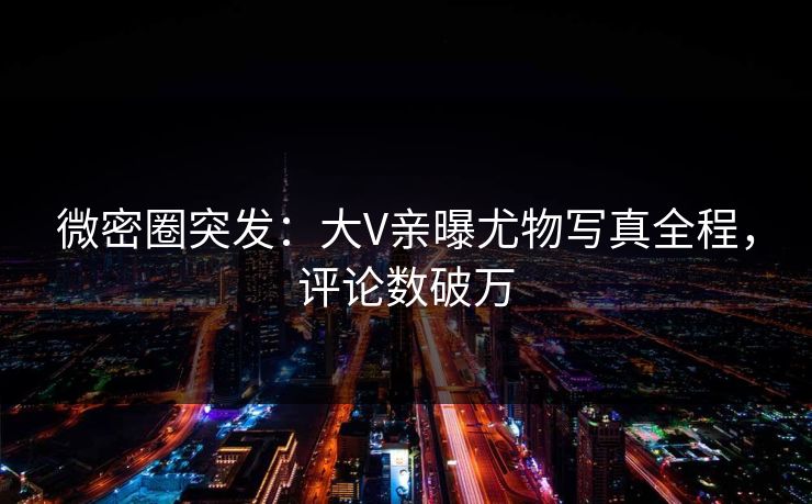 微密圈突发：大V亲曝尤物写真全程，评论数破万