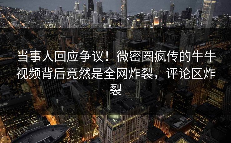 当事人回应争议！微密圈疯传的牛牛视频背后竟然是全网炸裂，评论区炸裂
