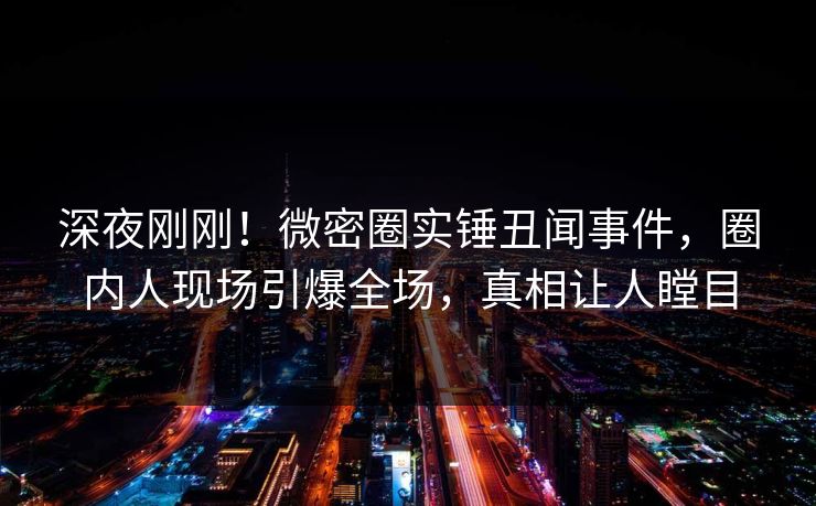 深夜刚刚！微密圈实锤丑闻事件，圈内人现场引爆全场，真相让人瞠目