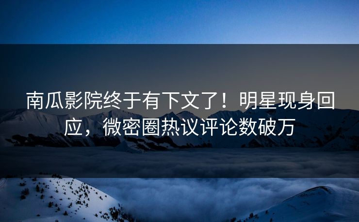 南瓜影院终于有下文了！明星现身回应，微密圈热议评论数破万