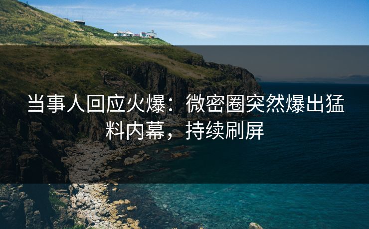 当事人回应火爆：微密圈突然爆出猛料内幕，持续刷屏