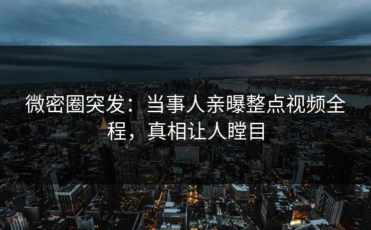 微密圈突发：当事人亲曝整点视频全程，真相让人瞠目