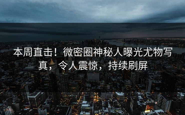 本周直击！微密圈神秘人曝光尤物写真，令人震惊，持续刷屏