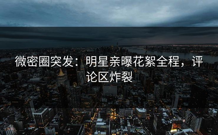 微密圈突发：明星亲曝花絮全程，评论区炸裂