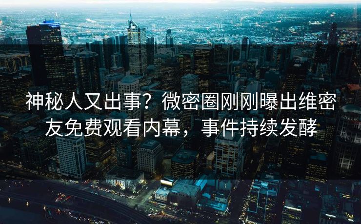 神秘人又出事？微密圈刚刚曝出维密友免费观看内幕，事件持续发酵