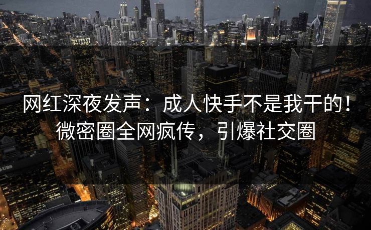 网红深夜发声：成人快手不是我干的！微密圈全网疯传，引爆社交圈