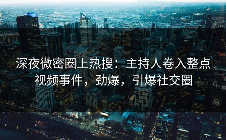 深夜微密圈上热搜：主持人卷入整点视频事件，劲爆，引爆社交圈