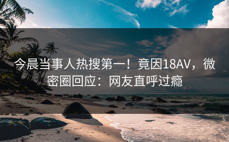 今晨当事人热搜第一！竟因18AV，微密圈回应：网友直呼过瘾