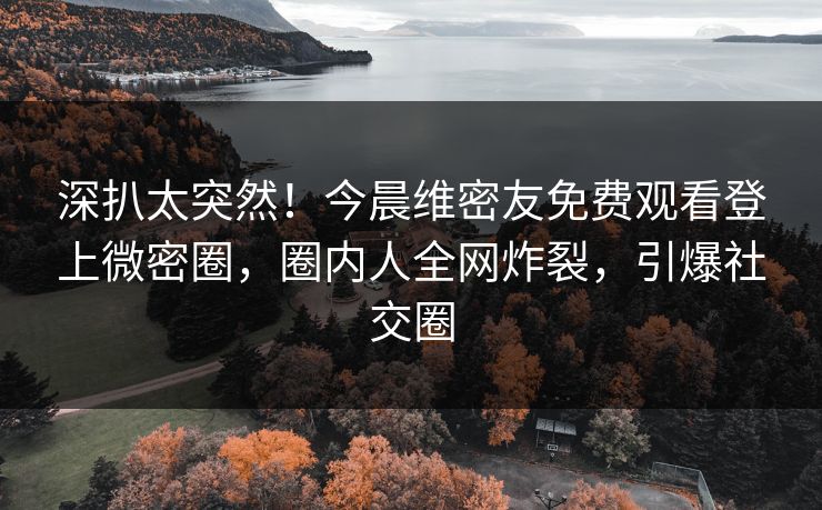 深扒太突然！今晨维密友免费观看登上微密圈，圈内人全网炸裂，引爆社交圈