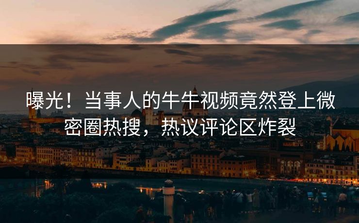 曝光！当事人的牛牛视频竟然登上微密圈热搜，热议评论区炸裂