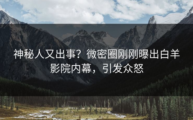 神秘人又出事？微密圈刚刚曝出白羊影院内幕，引发众怒