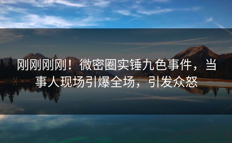 刚刚刚刚！微密圈实锤九色事件，当事人现场引爆全场，引发众怒