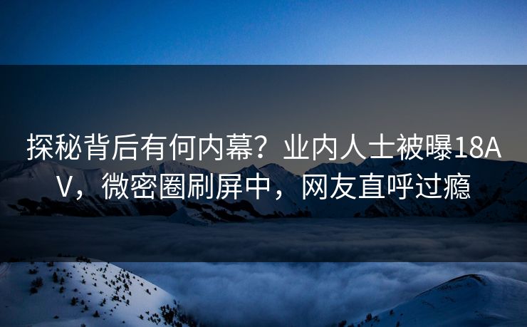 探秘背后有何内幕？业内人士被曝18AV，微密圈刷屏中，网友直呼过瘾