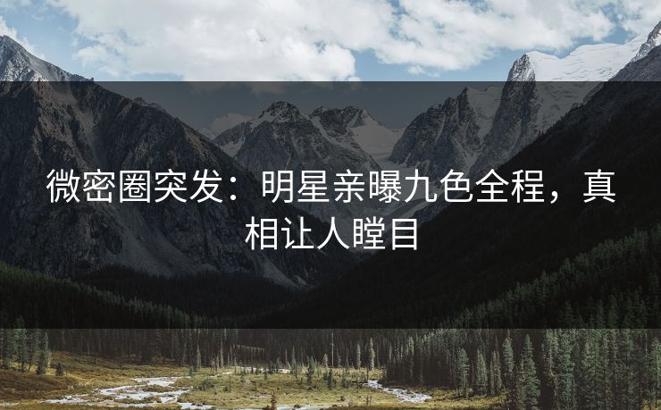 微密圈突发：明星亲曝九色全程，真相让人瞠目