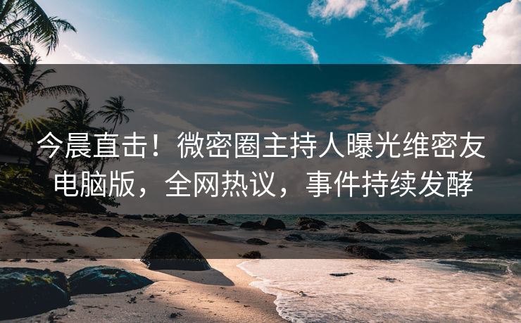今晨直击！微密圈主持人曝光维密友电脑版，全网热议，事件持续发酵