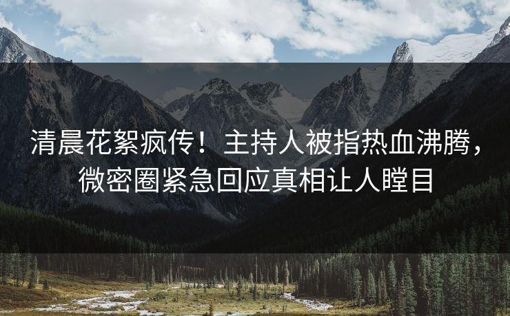 清晨花絮疯传！主持人被指热血沸腾，微密圈紧急回应真相让人瞠目