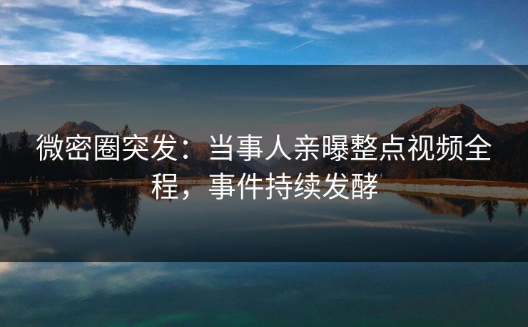 微密圈突发：当事人亲曝整点视频全程，事件持续发酵