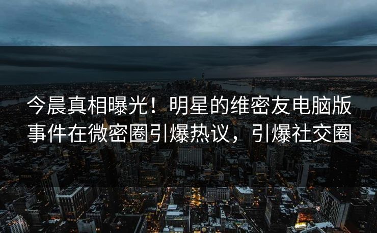 今晨真相曝光！明星的维密友电脑版事件在微密圈引爆热议，引爆社交圈
