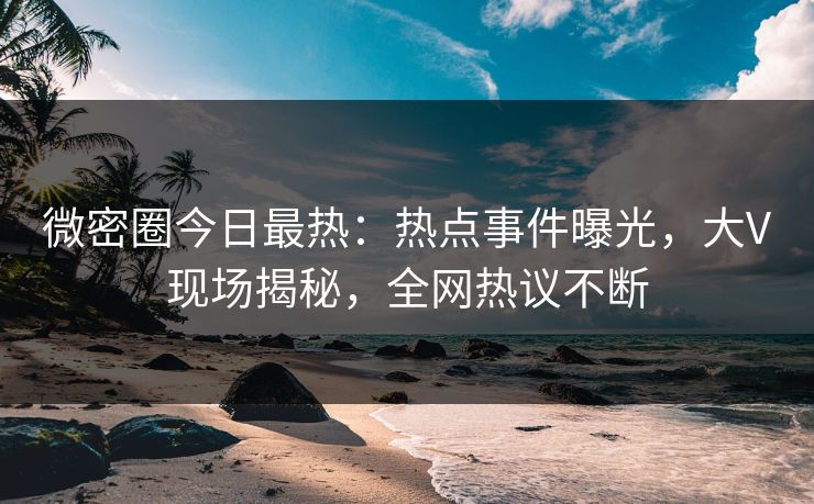微密圈今日最热：热点事件曝光，大V现场揭秘，全网热议不断