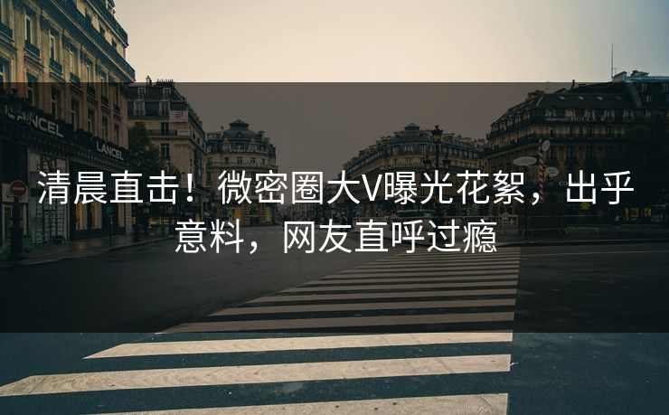 清晨直击！微密圈大V曝光花絮，出乎意料，网友直呼过瘾