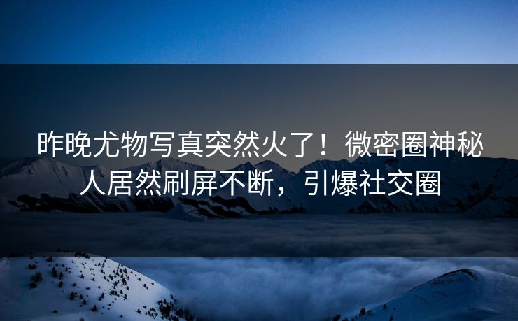 昨晚尤物写真突然火了！微密圈神秘人居然刷屏不断，引爆社交圈