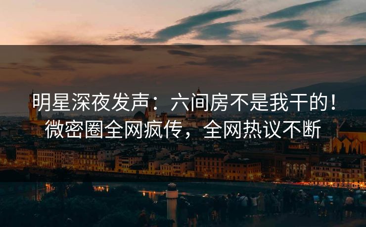明星深夜发声：六间房不是我干的！微密圈全网疯传，全网热议不断