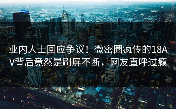 业内人士回应争议！微密圈疯传的18AV背后竟然是刷屏不断，网友直呼过瘾