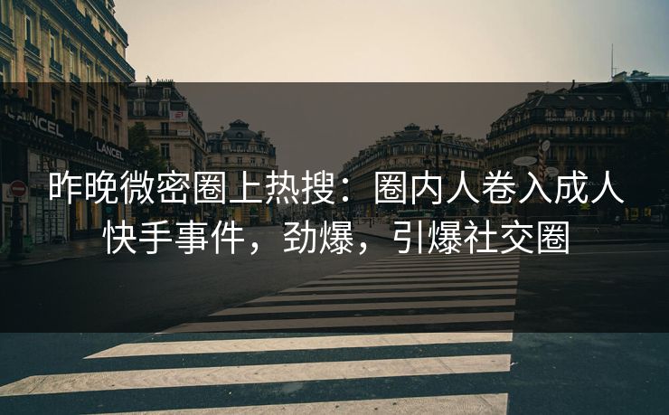 昨晚微密圈上热搜：圈内人卷入成人快手事件，劲爆，引爆社交圈