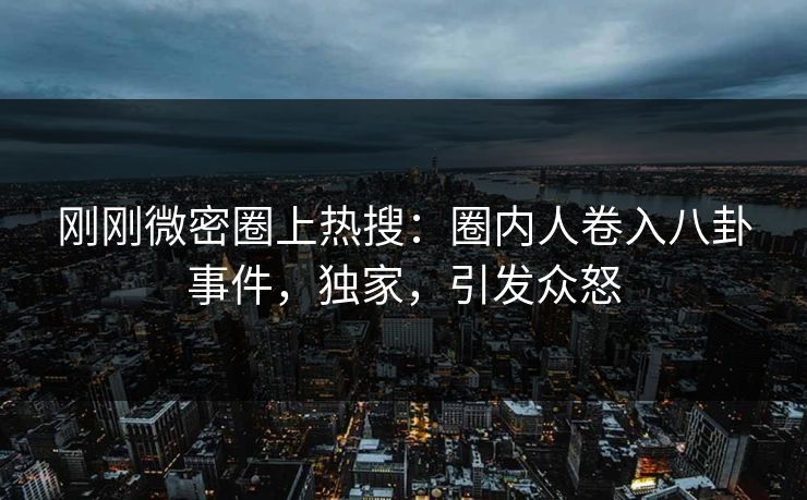 刚刚微密圈上热搜：圈内人卷入八卦事件，独家，引发众怒