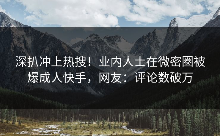 深扒冲上热搜！业内人士在微密圈被爆成人快手，网友：评论数破万