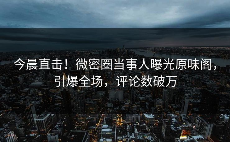 今晨直击！微密圈当事人曝光原味阁，引爆全场，评论数破万
