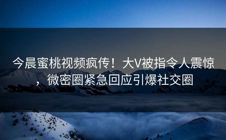 今晨蜜桃视频疯传！大V被指令人震惊，微密圈紧急回应引爆社交圈