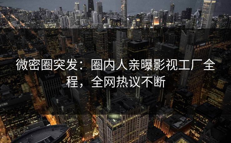 微密圈突发：圈内人亲曝影视工厂全程，全网热议不断
