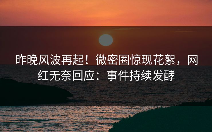 昨晚风波再起！微密圈惊现花絮，网红无奈回应：事件持续发酵