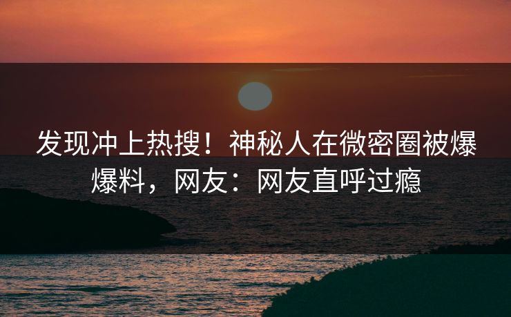 发现冲上热搜！神秘人在微密圈被爆爆料，网友：网友直呼过瘾