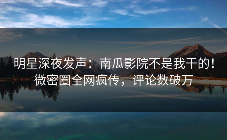明星深夜发声：南瓜影院不是我干的！微密圈全网疯传，评论数破万