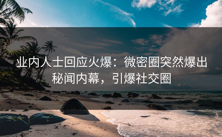 业内人士回应火爆：微密圈突然爆出秘闻内幕，引爆社交圈