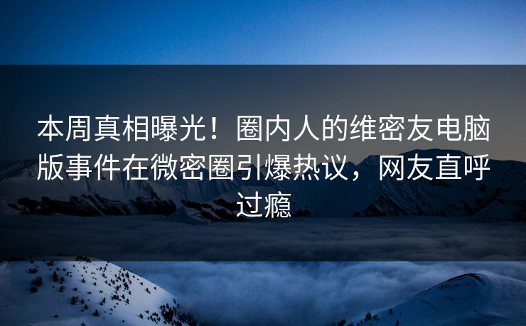 本周真相曝光！圈内人的维密友电脑版事件在微密圈引爆热议，网友直呼过瘾