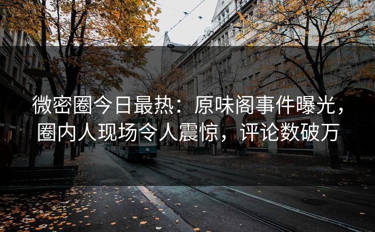 微密圈今日最热：原味阁事件曝光，圈内人现场令人震惊，评论数破万