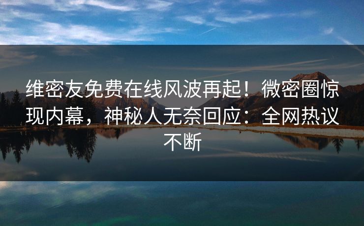 维密友免费在线风波再起！微密圈惊现内幕，神秘人无奈回应：全网热议不断