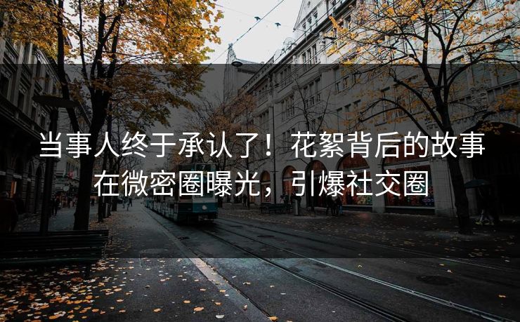 当事人终于承认了！花絮背后的故事在微密圈曝光，引爆社交圈