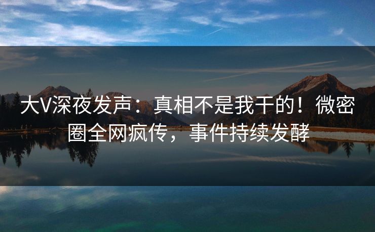 大V深夜发声：真相不是我干的！微密圈全网疯传，事件持续发酵