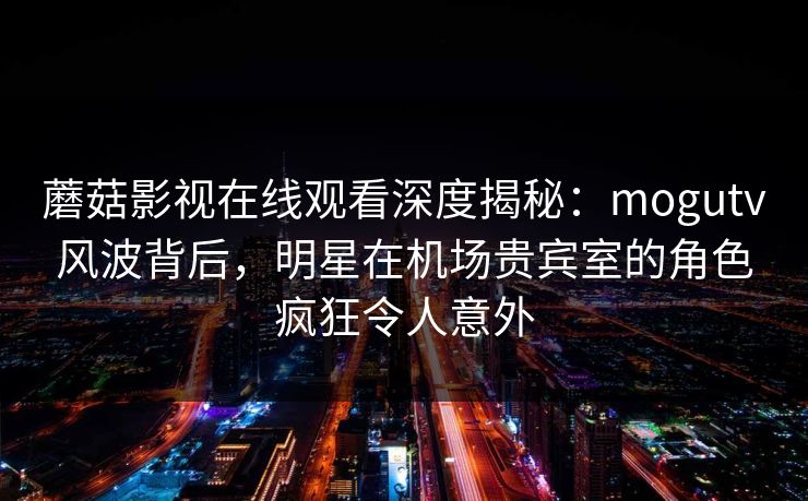 蘑菇影视在线观看深度揭秘:mogutv风波背后,明星在机场贵宾室的角色疯狂令人意外 蘑菇影视在线观看深度揭秘:mogutv风波背后,明星在机场贵宾室的角色疯狂令人意外