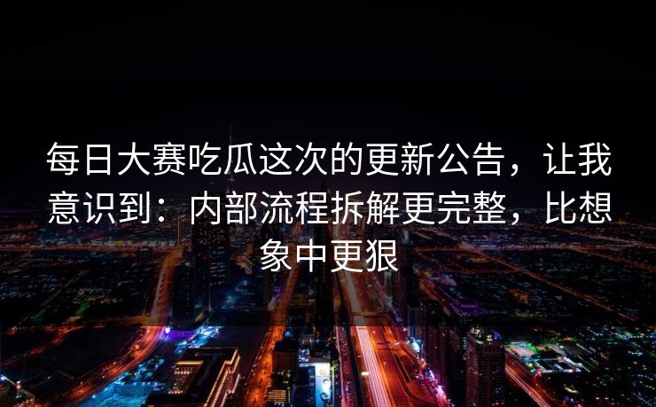 每日大赛吃瓜这次的更新公告，让我意识到：内部流程拆解更完整，比想象中更狠