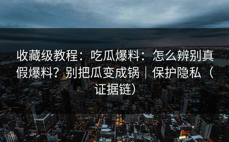收藏级教程:吃瓜爆料:怎么辨别真假爆料?别把瓜变成锅|保护隐私(证据链) 收藏级教程:吃瓜爆料:怎么辨别真假爆料?别把瓜变成锅|保护隐私(证据链)