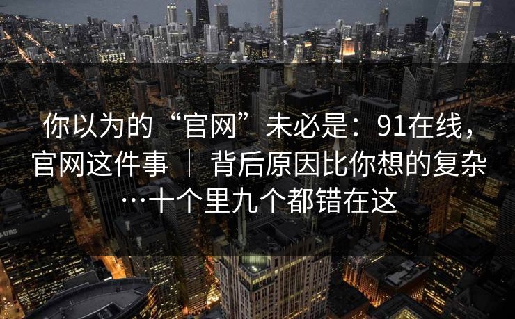 你以为的“官网”未必是：91在线，官网这件事 ｜ 背后原因比你想的复杂…十个里九个都错在这
