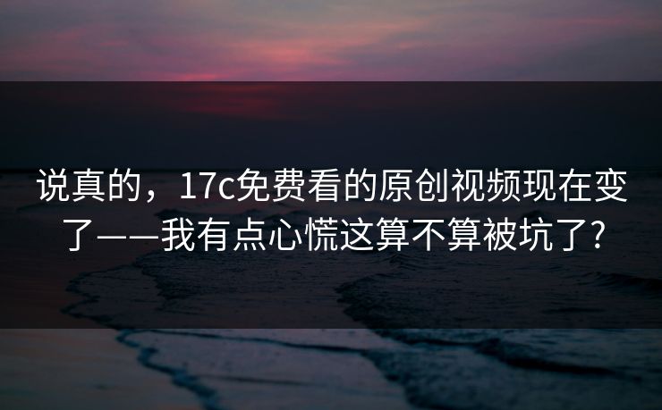 说真的，17c免费看的原创视频现在变了——我有点心慌这算不算被坑了?