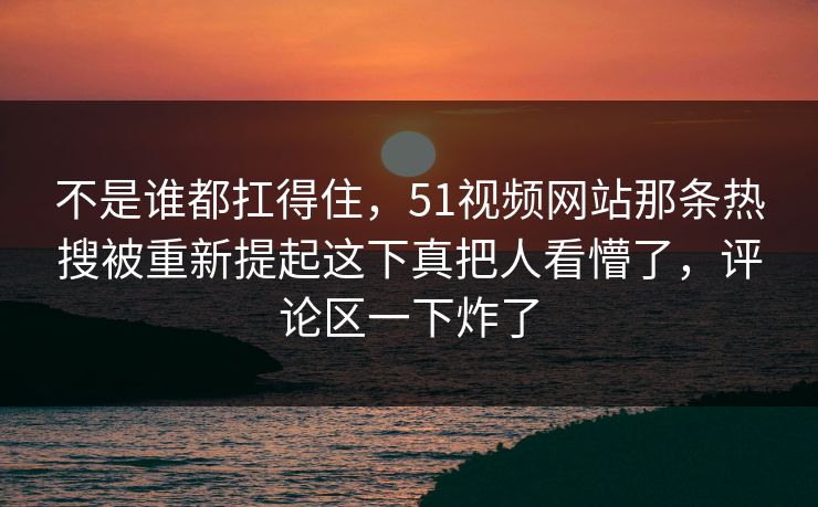 不是谁都扛得住，51视频网站那条热搜被重新提起这下真把人看懵了，评论区一下炸了