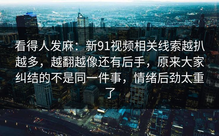 看得人发麻：新91视频相关线索越扒越多，越翻越像还有后手，原来大家纠结的不是同一件事，情绪后劲太重了