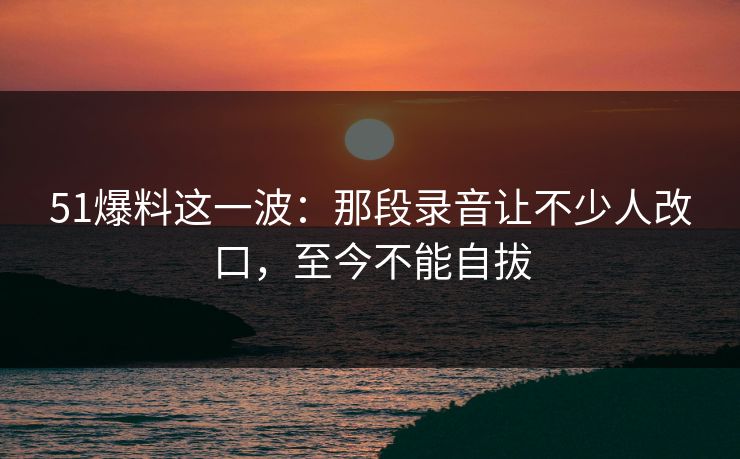 51爆料这一波：那段录音让不少人改口，至今不能自拔